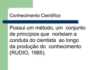 Conhecimento Científico
Possui um método, um conjunto
de princípios que norteiam a
conduta do cientista ao longo
da produção do conhecimento
(RUDIO, 1985).
 