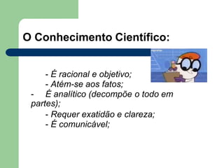 O Conhecimento Científico:
- É racional e objetivo;
- Atém-se aos fatos;
- É analítico (decompõe o todo em
partes);
- Requer exatidão e clareza;
- É comunicável;
 