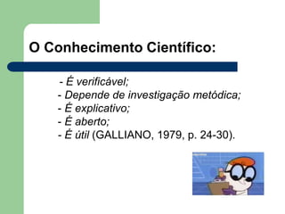 O Conhecimento Científico:
- É verificável;
- Depende de investigação metódica;
- É explicativo;
- É aberto;
- É útil (GALLIANO, 1979, p. 24-30).
 