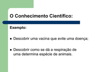 O Conhecimento Científico:
Exemplo:
 Descobrir uma vacina que evite uma doença;
 Descobrir como se dá a respiração de
uma determina espécie de animais.
 
