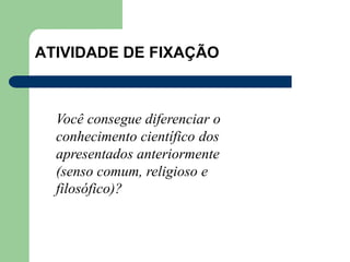 ATIVIDADE DE FIXAÇÃO
Você consegue diferenciar o
conhecimento científico dos
apresentados anteriormente
(senso comum, religioso e
filosófico)?
 