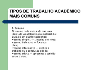 TIPOS DE TRABALHO ACADÊMICO
MAIS COMUNS
1. Resumo
O resumo nada mais é do que uma
ideias de um determinado material. Ele
dividido em quatro categorias:
•resumo simples — sintetiza um texto;
•resumo indicativo — foca nos
obra;
•resumo informativo — explica a
trabalho ou a conclusão obtida;
•resumo crítico — apresenta a opinião
sobre a obra.
 