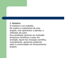 2. Relatório
O relatório é um trabalho
Ele explica o andamento de uma
projeto, sem apresentar a opinião, a
reflexões do autor.
Essa produção costuma ser realizada
pesquisas científicas e aulas em
exemplo. Quem faz iniciação científica,
normalmente, apresenta relatórios
pedir à universidade um financiamento
projeto.
 