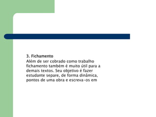 3. Fichamento
Além de ser cobrado como trabalho
fichamento também é muito útil para a
demais textos. Seu objetivo é fazer
estudante separe, de forma dinâmica,
pontos de uma obra e escreva-os em
 