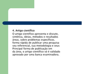 4. Artigo científico
O artigo científico apresenta e discute,
sintética, ideias, métodos e resultados
áreas, sobre problemas específicos.
forma rápida de publicar uma pesquisa
seu referencial, sua metodologia e seus
Principal forma de publicação em
da área, o artigo científico só é validado
aprovado por uma banca examinadora.
 