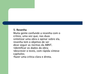 5. Resenha
Muita gente confunde a resenha com o
crítico, uma vez que, nas duas
sintetizar uma obra e opinar sobre ela.
resenha tem o objetivo de ser
deve seguir as normas da ABNT.
•identificar os dados da obra;
•descrever o texto, com rápida síntese
capítulos;
•fazer uma crítica clara e direta.
 