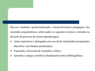 Dar-se-á mediante operacionalização e desenvolvimento pedagógico dos
conteúdos programáticos; serão usados os seguintes recursos e métodos no
decorrer do processo de ensino-aprendizagem:
 Aulas expositivas e dialogadas com uso do kit-multimídia (computador,
data-show com lâminas produzidas);
 Exposição e discussão de conteúdos e ideias;
 Apostilas e artigos científicos (fundamento teórico-bibliográfico).
 