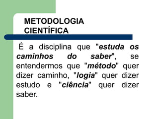 METODOLOGIA
CIENTÍFICA
É a disciplina que "estuda os
caminhos do saber", se
entendermos que "método" quer
dizer caminho, "logia" quer dizer
estudo e "ciência" quer dizer
saber.
 