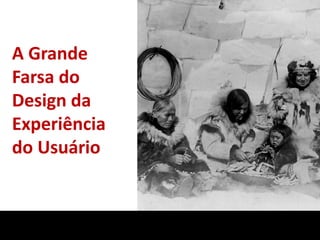 A Grande
Farsa do
Design da
Experiência
do Usuário
 