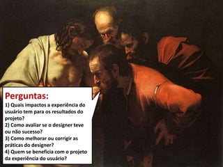 Perguntas:
1) Quais impactos a experiência do
usuário tem para os resultados do
projeto?
2) Como avaliar se o designer teve
ou não sucesso?
3) Como melhorar ou corrigir as
práticas do designer?
4) Quem se beneficia com o projeto
da experiência do usuário?
 