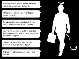 Acessibilidade: aumento de market share
através do consumo de deficientes.
Rede colaborativa: escravidão voluntária
coletiva.
Usabilidade: facilitação do consumo ou
produção através de meios digitais.
Sistema inteligente: remoção de decisões
dos humanos e alocação no sistema em um
processo de negócio.
Crowdsourcing: terceirização coletiva de
atividades primárias não remuneradas.
Alfabetização digital: treinamento pro
consumo digital.
 