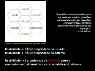Usabilidade -> NÃO é propriedade do usuário
Usabilidade -> NÃO é propriedade do sistema
Usabilidade -> é propriedade da RELAÇÃO entre o
comportamento do usuário e as características do sistema
The User Experience Honeycomb (Morville, 2004)
“A medida em que um produto pode
ser usado por usuários específicos
para alcançar objetivos específicos
com efetividade, eficiência e
satisfação em um contexto de uso
específico.”
- ISO 9241-11
 