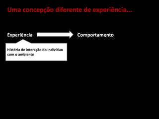 Uma concepção diferente de experiência...
Experiência Comportamento
História de interação do indivíduo
com o ambiente
 