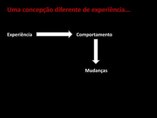 Uma concepção diferente de experiência...
Experiência Comportamento
Mudanças
 