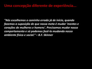 Uma concepção diferente de experiência...
"Nós escolhemos o caminho errado já de início, quando
fazemos a suposição de que nossa meta é mudar 'mentes e
corações de mulheres e homens'. Precisamos mudar nosso
comportamento e só podemos fazê-lo mudando nosso
ambiente físico e social.“ – B.F. Skinner
 