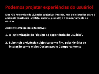 Podemos projetar experiências do usuário!
Mas não no sentido de vivências subjetivas internas, mas de interações entre o
ambiente construído (artefato, sistema, produto) e o comportamento do
usuário.
2 possíveis implicações alternativas:
1. A legitimização do “design da experiência do usuário”.
2. Substituir a vivência subjetiva como fim, pela história de
interação como meio: Design para o Comportamento.
 