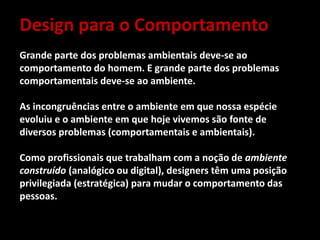 Design para o Comportamento
Grande parte dos problemas ambientais deve-se ao
comportamento do homem. E grande parte dos problemas
comportamentais deve-se ao ambiente.
As incongruências entre o ambiente em que nossa espécie
evoluiu e o ambiente em que hoje vivemos são fonte de
diversos problemas (comportamentais e ambientais).
Como profissionais que trabalham com a noção de ambiente
construído (analógico ou digital), designers têm uma posição
privilegiada (estratégica) para mudar o comportamento das
pessoas.
 