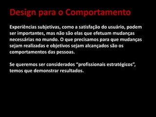 Design para o Comportamento
Experiências subjetivas, como a satisfação do usuário, podem
ser importantes, mas não são elas que efetuam mudanças
necessárias no mundo. O que precisamos para que mudanças
sejam realizadas e objetivos sejam alcançados são os
comportamentos das pessoas.
Se queremos ser considerados “profissionais estratégicos”,
temos que demonstrar resultados.
 