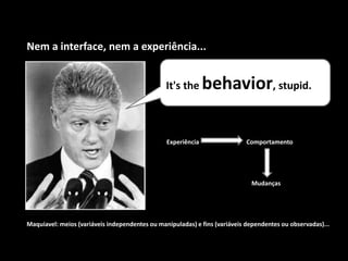 It's the behavior, stupid.
Nem a interface, nem a experiência...
Experiência Comportamento
Mudanças
Maquiavel: meios (variáveis independentes ou manipuladas) e fins (variáveis dependentes ou observadas)...
 