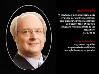 usabilidade
“A medida em que um produto pode
ser usado por usuários específicos
para alcançar objetivos específicos
com efetividade, eficiência e
satisfação em um contexto de uso
específico.”
- ISO 9241-11
design de interfaces
ergonomia cognitiva
engenharia da usabilidade
interação homem-computador
 