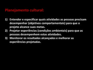 Planejamento cultural:
1) Entender e especificar quais atividades as pessoas precisam
desempenhar (objetivos comportamentais) para que o
projeto alcance suas metas.
2) Projetar experiências (condições ambientais) para que as
pessoas desempenhem estas atividades.
3) Monitorar os resultados alcançados e melhorar as
experiências projetadas.
 