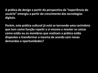 A prática do design a partir da perspectiva da “experiência do
usuário” emergiu a partir do crescimento das tecnologias
digitais.
Porém, esta prática cultural já está se tornando uma cerimônia
que tem como função repetir a si mesma e manter as coisas
como estão ou os membros que realizam a prática estão
dispostos a transformar a mesma de acordo com novas
demandas e oportunidades?
 