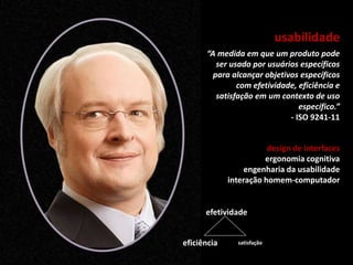 usabilidade
design de interfaces
ergonomia cognitiva
engenharia da usabilidade
interação homem-computador
“A medida em que um produto pode
ser usado por usuários específicos
para alcançar objetivos específicos
com efetividade, eficiência e
satisfação em um contexto de uso
específico.”
- ISO 9241-11
satisfação
efetividade
eficiência
 