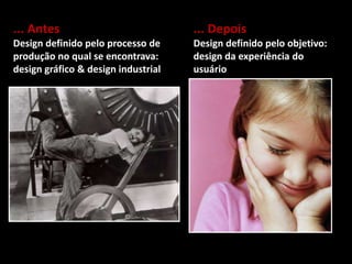 ... Antes
Design definido pelo processo de
produção no qual se encontrava:
design gráfico & design industrial
... Depois
Design definido pelo objetivo:
design da experiência do
usuário
 