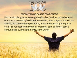 ENCONTRO DE CASAIS COM CRISTO
Um serviço da Igreja na evangelização das famílias, para despertar
os casais na construção do Reino de Deus, aqui e agora, a partir da
família, da comunidade paroquial, mostrando pistas para que os
casais se reencontrem com eles mesmos, com os filhos, com a
comunidade e, principalmente, com Cristo.
 