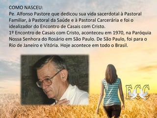 COMO NASCEU:
Pe. Alfonso Pastore que dedicou sua vida sacerdotal à Pastoral
Familiar, à Pastoral da Saúde e à Pastoral Carcerária e foi o
idealizador do Encontro de Casais com Cristo.
1º Encontro de Casais com Cristo, aconteceu em 1970, na Paróquia
Nossa Senhora do Rosário em São Paulo. De São Paulo, foi para o
Rio de Janeiro e Vitória. Hoje acontece em todo o Brasil.
 