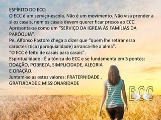 ESPÍRITO DO ECC:
O ECC é um serviço-escola. Não é um movimento. Não visa prender a
si os casais, nem os casais devem querer ficar presos ao ECC.
Apresenta-se como um “SERVIÇO DA IGREJA ÀS FAMÍLIAS DA
PARÓQUIA”.
Pe. Alfonso Pastore chega a dizer que “quem lhe retirar essa
característica (paroquialidade) arranca-lhe a alma”.
“O ECC é feito de casais para casais”.
Espiritualidade - É a tônica do ECC e se fundamenta em 5 pontos:
DOAÇÃO, POBREZA, SIMPLICIDADE, ALEGRIA
E ORAÇÃO.
Juntam-se as estes valores: FRATERNIDADE ,
GRATUIDADE E MISSIONARIDADE
 