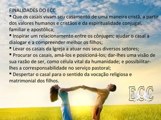 FINALIDADES DO ECC
 Que os casais vivam seu casamento de uma maneira cristã, a partir
dos valores humanos e cristãos e da espiritualidade conjugal,
familiar e apostólica;
 Inspirar um relacionamento entre os cônjuges; ajudar o casal a
dialogar e a compreender melhor os filhos;
 Levar os casais da Igreja a atuar nos seus diversos setores;
 Procurar os casais, amá-los e posicioná-los; dar-lhes uma visão de
sua razão de ser, como célula vital da humanidade; e possibilitar-
lhes a corresponsabilidade no serviço pastoral;
 Despertar o casal para o sentido da vocação religiosa e
matrimonial dos filhos.
 