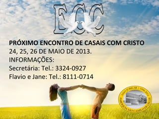 PRÓXIMO ENCONTRO DE CASAIS COM CRISTO
24, 25, 26 DE MAIO DE 2013.
INFORMAÇÕES:
Secretária: Tel.: 3324-0927
Flavio e Jane: Tel.: 8111-0714
 