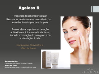 Ageless R
Poderoso regenerador celular.
Renova as células e atua no cuidado do
envelhecimento precoce da pele.
Possui elevado potencial de ação
antioxidante, inibe os radicais livres,
impede a oxidação do colágeno e dá
sustentação à pele.
Composição: Resveratrol e
Óleo de Romã
Apresentação:
Creme viscoso de cor branca a creme
Modo de Uso:
Aplicar a noite após a higienização da pele.
 