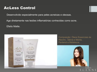 AcLess Control
Desenvolvido especialmente para peles acneicas e oleosas.
Age diretamente nas lesões inflamatórias conhecidas como acne.
Efeito Matte.
Composição: Óleos Essenciais de
Alecrim, Sálvia e Menta,
Pantenol e Melaleuca.
 