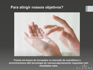 Para atingir nossos objetivos?
Fomos em busca de inovações no mercado de cosméticos e
encontramosna alta tecnologia do nanoencapsulamento respostas com
resultados reais.
 