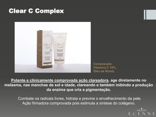 Clear C Complex
Potente e clinicamente comprovada ação clareadora, age diretamente no
melasma, nas manchas de sol e idade, clareando e também inibindo a produção
da enzima que cria a pigmentação.
Combate os radicais livres, hidrata e previne o envelhecimento da pele.
Ação firmadora comprovada pois estimula a síntese do colágeno.
Composição:
Vitamina C 10%,
Óleo de Romã.
 