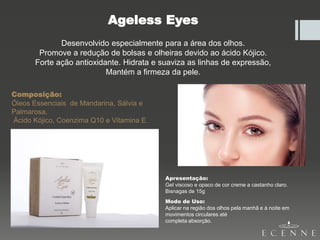 Ageless Eyes
Desenvolvido especialmente para a área dos olhos.
Promove a redução de bolsas e olheiras devido ao ácido Kójico.
Forte ação antioxidante. Hidrata e suaviza as linhas de expressão,
Mantém a firmeza da pele.
Composição:
Óleos Essenciais de Mandarina, Sálvia e
Palmarosa,
Ácido Kójico, Coenzima Q10 e Vitamina E.
Apresentação:
Gel viscoso e opaco de cor creme a castanho claro.
Bisnagas de 15g
Modo de Uso:
Aplicar na região dos olhos pela manhã e à noite em
movimentos circulares até
completa absorção.
 