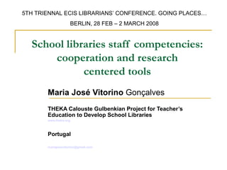 5TH TRIENNAL ECIS LIBRARIANS’ CONFERENCE. GOING PLACES…
                       BERLIN, 28 FEB – 2 MARCH 2008


  School libraries staff competencies:
      cooperation and research
             centered tools
       Maria José Vitorino Gonçalves
       THEKA Calouste Gulbenkian Project for Teacher’s
       Education to Develop School Libraries
       www.theka.org



       Portugal

       mariajosevitorino@gmail.com
 