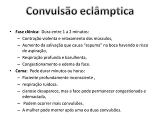 • Fase clônica: Dura entre 1 a 2 minutos:
   – Contração violenta e relaxamento dos músculos,
   – Aumento da salivação que causa “espuma” na boca havendo o risco
     de aspiração,
   – Respiração profunda e barulhenta,
   – Congestionamento e edema da face.
• Coma: Pode durar minutos ou horas:
   – Paciente profundamente inconsciente ,
   – respiração ruidosa.
   – cianose desaparece, mas a face pode permanecer congestionada e
     edemaciada,
   – Podem ocorrer mais convulsões.
   – A mulher pode morrer após uma ou duas convulsões.
 
