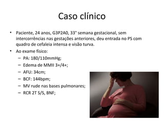 Caso clínico
• Paciente, 24 anos, G3P2A0, 33° semana gestacional, sem
  intercorrências nas gestações anteriores, deu entrada no PS com
  quadro de cefaleia intensa e visão turva.
• Ao exame físico:
   – PA: 180/110mmHg;
   – Edema de MMII 3+/4+;
   – AFU: 34cm;
   – BCF: 144bpm;
   – MV rude nas bases pulmonares;
   – RCR 2T S/S, BNF;
 