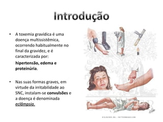 •   A toxemia gravídica é uma
    doença multissistêmica,
    ocorrendo habitualmente no
    final da gravidez, e é
    caracterizada por:
    hipertensão, edema e
    proteinúria.

•   Nas suas formas graves, em
    virtude da irritabilidade ao
    SNC, instalam-se convulsões e
    a doença é denominada
    eclâmpsia.
 