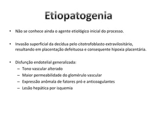 •   Não se conhece ainda o agente etiológico inicial do processo.

•   Invasão superficial da decídua pelo citotrofoblasto extravilositário,
    resultando em placentação defeituosa e consequente hipoxia placentária.

•   Disfunção endotelial generalizada:
     – Tono vascular alterado
     – Maior permeabilidade do glomérulo vascular
     – Expressão anômala de fatores pró e anticoagulantes
     – Lesão hepática por isquemia
 