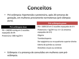 • Pré eclâmpsia: hipertensão e proteinúria, após 20 semanas de
    gestação, em mulheres previamente normotensas (pré-clâmpsia
    pura).
                                              Pré eclâmpsia grave
        Pré eclâmpsia leve       PA > 160X110 em 2 ocasiões espaçadas de 6 h
PA > 140/90 mmHg em 2 ocasiões   Proteinúria > 5g/24 h ou >3 + (2 amostras
espaçadas de 6h                  espaçadas de 6 h)
Proteinúria >300 mg/24 h         Oligúria
                                 Trombocitopenia
                                 Dor epigástrica ou no quadrante superior direito
                                 Edema de pulmão ou cianose
                                 Distúrbios visuais ou cerebrais

  • Eclâmpsia: é a presença de convulsões em mulheres com pré-
    eclâmpsia.
 