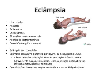 •   Hipertensão
•   Anasarca
•   Proteinuria
•   Coagulopatias
•   Alterações visuais e cerebrais
•   Alterações gastrointestinais
•   Convulsões seguidas de coma

•   Eclâmpsia sem convulsão
•   Eclâmpsia convulsiva: durante o parto(25%) ou no puerpério (25%).
     – 4 fases: invasão, contrações tônicas, contrações clônicas, coma
     – Agravamento do quadro: acidose, febre, respiração do tipo Cheyne-
        Stockes, anúria, icterícia, hematúria
•   Complicações: descolamento prematuro de placenta e Hellp síndrome.
 