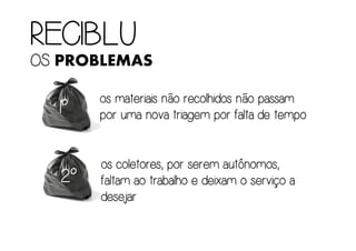 RECIBLURECIBLURECIBLURECIBLU
OSOSOSOS PROBLEMAS
1º1º1º1º
os materiais não recolhidos não passamos materiais não recolhidos não passamos materiais não recolhidos não passamos materiais não recolhidos não passam
por uma nova triagem por falta de tempopor uma nova triagem por falta de tempopor uma nova triagem por falta de tempopor uma nova triagem por falta de tempo
2222ºººº
os coletores, por serem autônomos,os coletores, por serem autônomos,os coletores, por serem autônomos,os coletores, por serem autônomos,
faltam ao trabalho e deixam o serviço afaltam ao trabalho e deixam o serviço afaltam ao trabalho e deixam o serviço afaltam ao trabalho e deixam o serviço a
desejardesejardesejardesejar
 