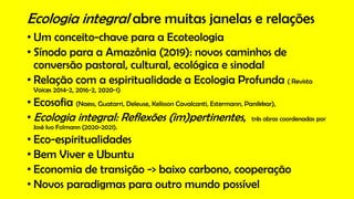 • Um conceito-chave para a Ecoteologia
• Sínodo para a Amazônia (2019): novos caminhos de
conversão pastoral, cultural, ecológica e sinodal
• Relação com a espiritualidade a Ecologia Profunda ( Revista
Voices 2014-2, 2016-2, 2020-1)
• Ecosofia (Naess, Guatarri, Deleuse, Kelisson Cavalcanti, Estermann, Panikkar),
• Ecologia integral: Reflexões (im)pertinentes, três obras coordenadas por
José Ivo Folmann (2020-2021).
• Eco-espiritualidades
• Bem Viver e Ubuntu
• Economia de transição -> baixo carbono, cooperação
• Novos paradigmas para outro mundo possível
Ecologia integral abre muitas janelas e relações
 