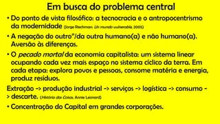 Em busca do problema central
• Do ponto de vista filosófico: a tecnocracia e o antropocentrismo
da modernidade (Jorge Riechman: Un mundo vulnerable, 2005)
• A negação do outro”/da outra humano(a) e não humano(a).
Aversão às diferenças.
• O pecado mortal da economia capitalista: um sistema linear
ocupando cada vez mais espaço no sistema cíclico da terra. Em
cada etapa: explora povos e pessoas, consome matéria e energia,
produz resíduos.
Extração -> produção industrial -> serviços -> logística -> consumo -
> descarte. (História das Coisas, Annie Leonard)
• Concentração do Capital em grandes corporações.
 