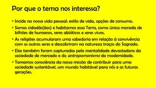 Por que o tema nos interessa?
• Incide na nossa vida pessoal: estilo de vida, opções de consumo.
• Somos cidadãs(ãos) e habitamos essa Terra, como única morada de
bilhões de humanos, seres abióticos e seres vivos.
• As religiões acumularam uma sabedoria em relação à convivência
com os outros seres e descobriram na natureza traços do Sagrado.
• Elas também foram capturadas pelo mentalidade devastadora da
sociedade de mercado e do antropomonismo da modernidade.
• Tomamos consciência da nossa missão de contribuir para uma
sociedade sustentável, um mundo habitável para nós e as futuras
gerações.
 