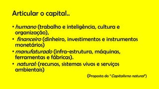Articular o capital..
•humano (trabalho e inteligência, cultura e
organização),
• financeiro (dinheiro, investimentos e instrumentos
monetários)
•manufaturado (infra-estrutura, máquinas,
ferramentas e fábricas).
• natural: (recursos, sistemas vivos e serviços
ambientais)
(Proposta do “Capitalismo natural”)
 